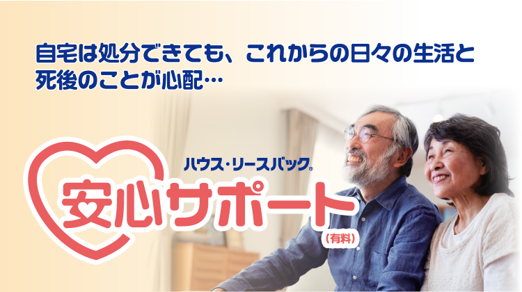 自宅は処分できても、これからの日々の生活と死後のことが心配…そんな方にハウスリースバック安心サポート（有料）