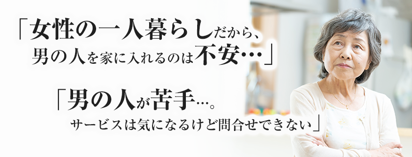 「女のひとり暮らしだから、男の人を家に入れるのは不安…」「男の人が苦手…。サービスは気になるけど問合せできない」