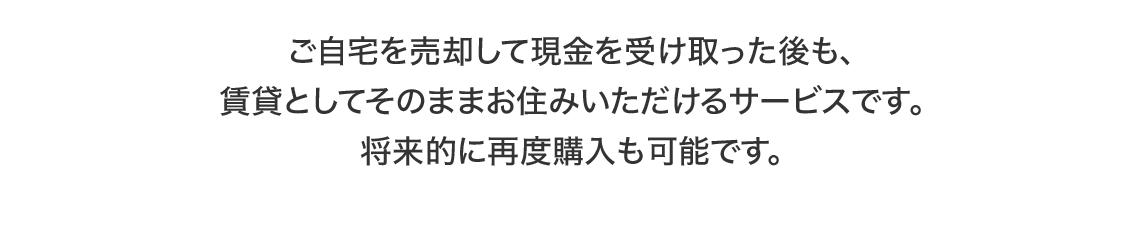 ご自宅を売却して現金を受け取った後も、賃貸としてそのままお住みいただけるサービスです。将来的に再度購入も可能です。