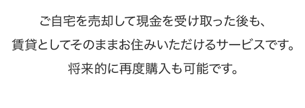 ご自宅を売却して現金を受け取った後も、賃貸としてそのままお住みいただけるサービスです。将来的に再度購入も可能です。